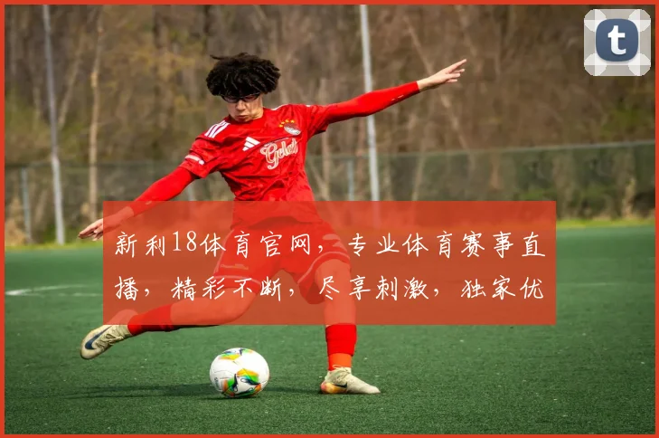 新利18体育官网，专业体育赛事直播，精彩不断，尽享刺激，独家优惠等你来