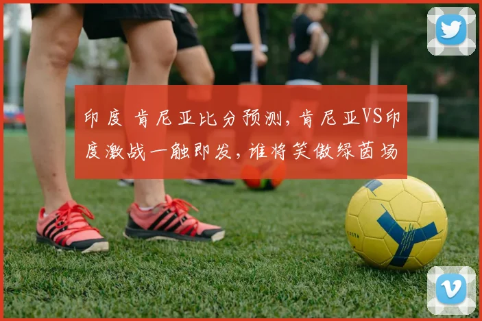 印度 肯尼亚比分预测,肯尼亚VS印度激战一触即发,谁将笑傲绿茵场