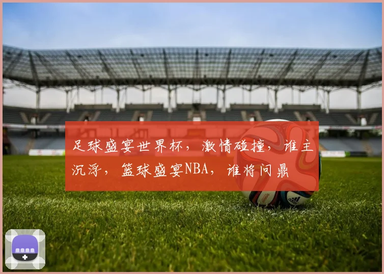 足球盛宴世界杯，激情碰撞，谁主沉浮，篮球盛宴NBA，谁将问鼎