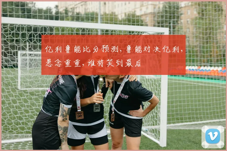 亿利鲁能比分预测,鲁能对决亿利,悬念重重,谁将笑到最后